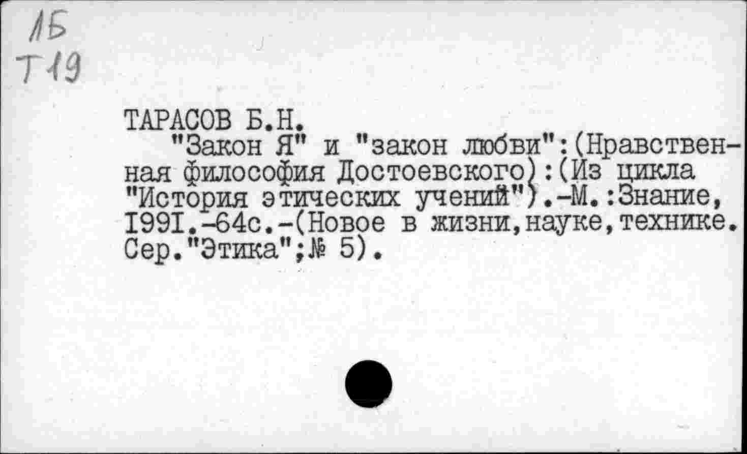 ﻿№ 7/9
ТАРАСОВ Б.Н.
"Закон Я" и "закон любви":(Нравственная философия Достоевского):(Из цикла "История этических учений").-М.:Знание, 1991.-64с.-(Новое в жизни,науке,технике. Сер."Этика" 5).